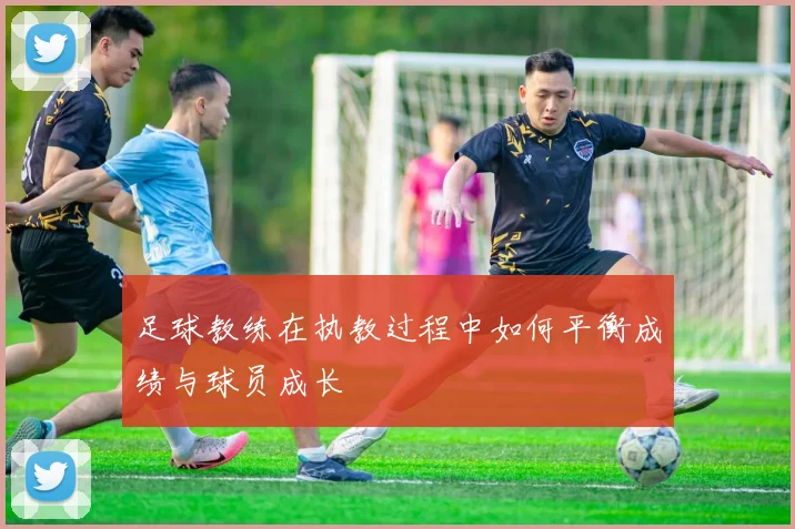 足球教练在执教过程中如何平衡成绩与球员成长